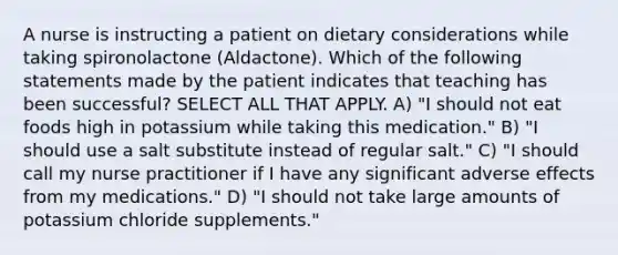 A nurse is instructing a patient on dietary considerations while taking spironolactone (Aldactone). Which of the following statements made by the patient indicates that teaching has been successful? SELECT ALL THAT APPLY. A) "I should not eat foods high in potassium while taking this medication." B) "I should use a salt substitute instead of regular salt." C) "I should call my nurse practitioner if I have any significant adverse effects from my medications." D) "I should not take large amounts of potassium chloride supplements."