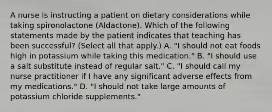 A nurse is instructing a patient on dietary considerations while taking spironolactone (Aldactone). Which of the following statements made by the patient indicates that teaching has been successful? (Select all that apply.) A. "I should not eat foods high in potassium while taking this medication." B. "I should use a salt substitute instead of regular salt." C. "I should call my nurse practitioner if I have any significant adverse effects from my medications." D. "I should not take large amounts of potassium chloride supplements."