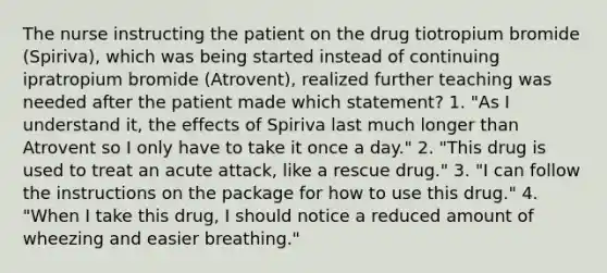 The nurse instructing the patient on the drug tiotropium bromide (Spiriva), which was being started instead of continuing ipratropium bromide (Atrovent), realized further teaching was needed after the patient made which statement? 1. "As I understand it, the effects of Spiriva last much longer than Atrovent so I only have to take it once a day." 2. "This drug is used to treat an acute attack, like a rescue drug." 3. "I can follow the instructions on the package for how to use this drug." 4. "When I take this drug, I should notice a reduced amount of wheezing and easier breathing."