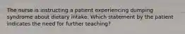 The nurse is instructing a patient experiencing dumping syndrome about dietary intake. Which statement by the patient indicates the need for further teaching?