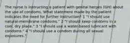 The nurse is instructing a patient with genital herpes (GH) about the use of condoms. What statement made by the patient indicates the need for further instruction? 1 "I should use natural-membrane condoms." 2 "I should keep condoms in a cool, dry place." 3 "I should use a water-based lubricant with condoms." 4 "I should use a condom during all sexual exposures."