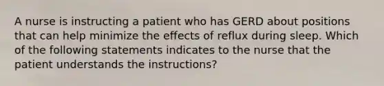 A nurse is instructing a patient who has GERD about positions that can help minimize the effects of reflux during sleep. Which of the following statements indicates to the nurse that the patient understands the instructions?