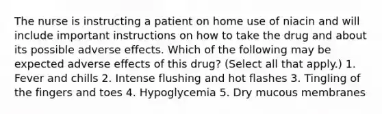 The nurse is instructing a patient on home use of niacin and will include important instructions on how to take the drug and about its possible adverse effects. Which of the following may be expected adverse effects of this drug? (Select all that apply.) 1. Fever and chills 2. Intense flushing and hot flashes 3. Tingling of the fingers and toes 4. Hypoglycemia 5. Dry mucous membranes