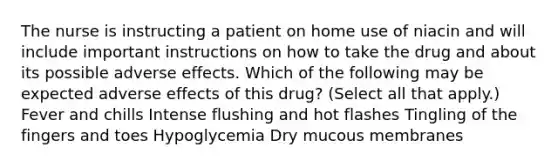 The nurse is instructing a patient on home use of niacin and will include important instructions on how to take the drug and about its possible adverse effects. Which of the following may be expected adverse effects of this drug? (Select all that apply.) Fever and chills Intense flushing and hot flashes Tingling of the fingers and toes Hypoglycemia Dry mucous membranes