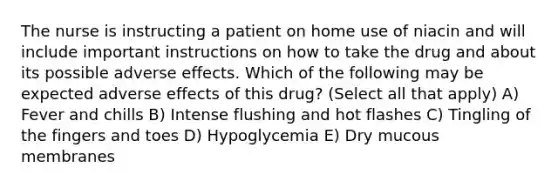 The nurse is instructing a patient on home use of niacin and will include important instructions on how to take the drug and about its possible adverse effects. Which of the following may be expected adverse effects of this drug? (Select all that apply) A) Fever and chills B) Intense flushing and hot flashes C) Tingling of the fingers and toes D) Hypoglycemia E) Dry mucous membranes