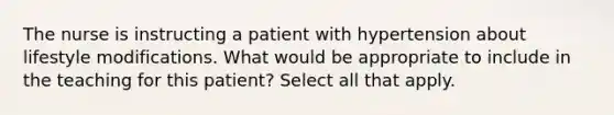 The nurse is instructing a patient with hypertension about lifestyle modifications. What would be appropriate to include in the teaching for this patient? Select all that apply.