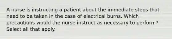 A nurse is instructing a patient about the immediate steps that need to be taken in the case of electrical burns. Which precautions would the nurse instruct as necessary to perform? Select all that apply.