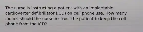 The nurse is instructing a patient with an implantable cardioverter defibrillator (ICD) on cell phone use. How many inches should the nurse instruct the patient to keep the cell phone from the ICD?