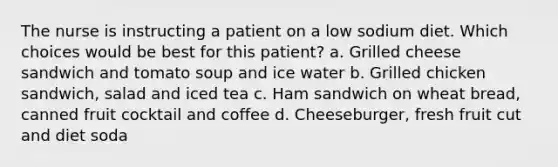 The nurse is instructing a patient on a low sodium diet. Which choices would be best for this patient? a. Grilled cheese sandwich and tomato soup and ice water b. Grilled chicken sandwich, salad and iced tea c. Ham sandwich on wheat bread, canned fruit cocktail and coffee d. Cheeseburger, fresh fruit cut and diet soda