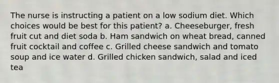 The nurse is instructing a patient on a low sodium diet. Which choices would be best for this patient? a. Cheeseburger, fresh fruit cut and diet soda b. Ham sandwich on wheat bread, canned fruit cocktail and coffee c. Grilled cheese sandwich and tomato soup and ice water d. Grilled chicken sandwich, salad and iced tea