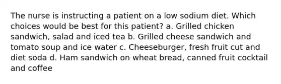 The nurse is instructing a patient on a low sodium diet. Which choices would be best for this patient? a. Grilled chicken sandwich, salad and iced tea b. Grilled cheese sandwich and tomato soup and ice water c. Cheeseburger, fresh fruit cut and diet soda d. Ham sandwich on wheat bread, canned fruit cocktail and coffee