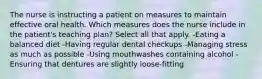 The nurse is instructing a patient on measures to maintain effective oral health. Which measures does the nurse include in the patient's teaching plan? Select all that apply. -Eating a balanced diet -Having regular dental checkups -Managing stress as much as possible -Using mouthwashes containing alcohol -Ensuring that dentures are slightly loose-fitting