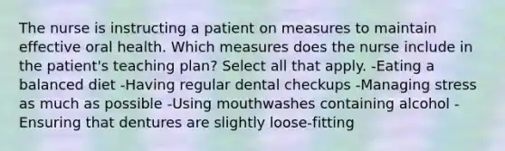 The nurse is instructing a patient on measures to maintain effective oral health. Which measures does the nurse include in the patient's teaching plan? Select all that apply. -Eating a balanced diet -Having regular dental checkups -Managing stress as much as possible -Using mouthwashes containing alcohol -Ensuring that dentures are slightly loose-fitting