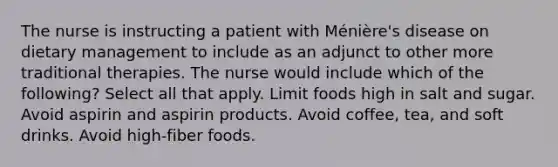 The nurse is instructing a patient with Ménière's disease on dietary management to include as an adjunct to other more traditional therapies. The nurse would include which of the following? Select all that apply. Limit foods high in salt and sugar. Avoid aspirin and aspirin products. Avoid coffee, tea, and soft drinks. Avoid high-fiber foods.