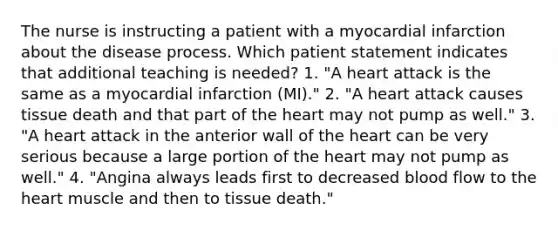 The nurse is instructing a patient with a myocardial infarction about the disease process. Which patient statement indicates that additional teaching is needed? 1. "A heart attack is the same as a myocardial infarction (MI)." 2. "A heart attack causes tissue death and that part of the heart may not pump as well." 3. "A heart attack in the anterior wall of the heart can be very serious because a large portion of the heart may not pump as well." 4. "Angina always leads first to decreased blood flow to the heart muscle and then to tissue death."