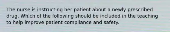 The nurse is instructing her patient about a newly prescribed drug. Which of the following should be included in the teaching to help improve patient compliance and safety.