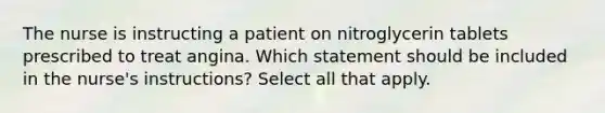 The nurse is instructing a patient on nitroglycerin tablets prescribed to treat angina. Which statement should be included in the nurse's instructions? Select all that apply.