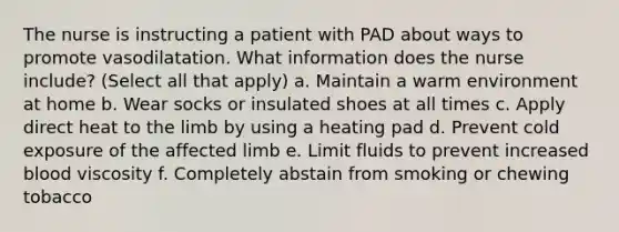 The nurse is instructing a patient with PAD about ways to promote vasodilatation. What information does the nurse include? (Select all that apply) a. Maintain a warm environment at home b. Wear socks or insulated shoes at all times c. Apply direct heat to the limb by using a heating pad d. Prevent cold exposure of the affected limb e. Limit fluids to prevent increased blood viscosity f. Completely abstain from smoking or chewing tobacco