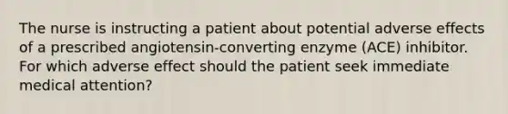 The nurse is instructing a patient about potential adverse effects of a prescribed angiotensin-converting enzyme (ACE) inhibitor. For which adverse effect should the patient seek immediate medical attention?