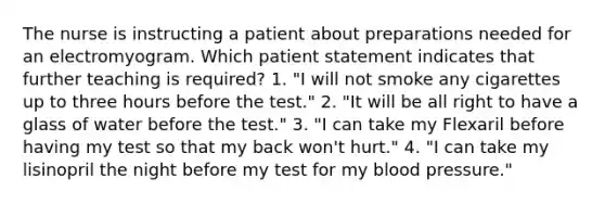 The nurse is instructing a patient about preparations needed for an electromyogram. Which patient statement indicates that further teaching is required? 1. "I will not smoke any cigarettes up to three hours before the test." 2. "It will be all right to have a glass of water before the test." 3. "I can take my Flexaril before having my test so that my back won't hurt." 4. "I can take my lisinopril the night before my test for my blood pressure."