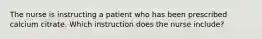 The nurse is instructing a patient who has been prescribed calcium citrate. Which instruction does the nurse include?