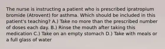 The nurse is instructing a patient who is prescribed ipratropium bromide (Atrovent) for asthma. Which should be included in this patient's teaching? A.) Take no more than the prescribed number of doses each day. B.) Rinse the mouth after taking this medication C.) Take on an empty stomach D.) Take with meals or a full glass of water