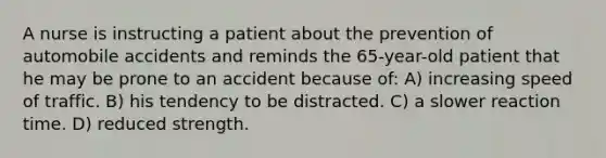 A nurse is instructing a patient about the prevention of automobile accidents and reminds the 65-year-old patient that he may be prone to an accident because of: A) increasing speed of traffic. B) his tendency to be distracted. C) a slower reaction time. D) reduced strength.