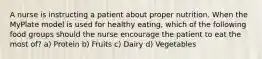 A nurse is instructing a patient about proper nutrition. When the MyPlate model is used for healthy eating, which of the following food groups should the nurse encourage the patient to eat the most of? a) Protein b) Fruits c) Dairy d) Vegetables