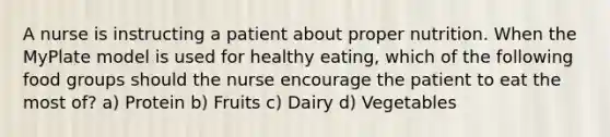 A nurse is instructing a patient about proper nutrition. When the MyPlate model is used for healthy eating, which of the following food groups should the nurse encourage the patient to eat the most of? a) Protein b) Fruits c) Dairy d) Vegetables