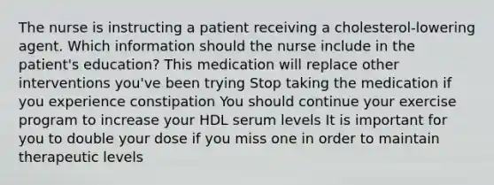 The nurse is instructing a patient receiving a cholesterol-lowering agent. Which information should the nurse include in the patient's education? This medication will replace other interventions you've been trying Stop taking the medication if you experience constipation You should continue your exercise program to increase your HDL serum levels It is important for you to double your dose if you miss one in order to maintain therapeutic levels