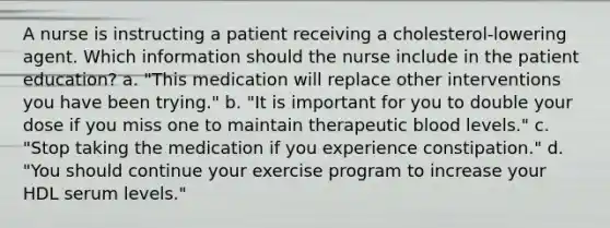 A nurse is instructing a patient receiving a cholesterol-lowering agent. Which information should the nurse include in the patient education? a. "This medication will replace other interventions you have been trying." b. "It is important for you to double your dose if you miss one to maintain therapeutic blood levels." c. "Stop taking the medication if you experience constipation." d. "You should continue your exercise program to increase your HDL serum levels."