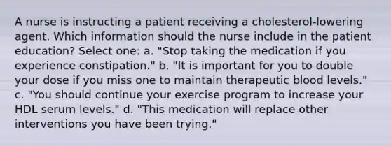 A nurse is instructing a patient receiving a cholesterol-lowering agent. Which information should the nurse include in the patient education? Select one: a. "Stop taking the medication if you experience constipation." b. "It is important for you to double your dose if you miss one to maintain therapeutic blood levels." c. "You should continue your exercise program to increase your HDL serum levels." d. "This medication will replace other interventions you have been trying."