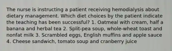 The nurse is instructing a patient receiving hemodialysis about dietary management. Which diet choices by the patient indicate the teaching has been successful? 1. Oatmeal with cream, half a banana and herbal tea 2. Split-pea soup, whole-wheat toast and nonfat milk 3. Scrambled eggs, English muffins and apple sauce 4. Cheese sandwich, tomato soup and cranberry juice