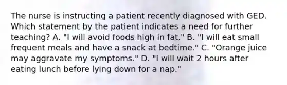 The nurse is instructing a patient recently diagnosed with GED. Which statement by the patient indicates a need for further teaching? A. "I will avoid foods high in fat." B. "I will eat small frequent meals and have a snack at bedtime." C. "Orange juice may aggravate my symptoms." D. "I will wait 2 hours after eating lunch before lying down for a nap."