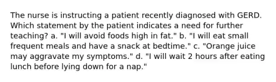 The nurse is instructing a patient recently diagnosed with GERD. Which statement by the patient indicates a need for further teaching? a. "I will avoid foods high in fat." b. "I will eat small frequent meals and have a snack at bedtime." c. "Orange juice may aggravate my symptoms." d. "I will wait 2 hours after eating lunch before lying down for a nap."