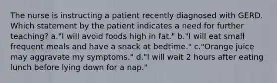 The nurse is instructing a patient recently diagnosed with GERD. Which statement by the patient indicates a need for further teaching? a."I will avoid foods high in fat." b."I will eat small frequent meals and have a snack at bedtime." c."Orange juice may aggravate my symptoms." d."I will wait 2 hours after eating lunch before lying down for a nap."