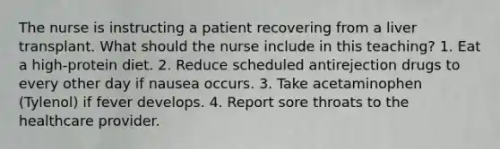 The nurse is instructing a patient recovering from a liver transplant. What should the nurse include in this teaching? 1. Eat a high-protein diet. 2. Reduce scheduled antirejection drugs to every other day if nausea occurs. 3. Take acetaminophen (Tylenol) if fever develops. 4. Report sore throats to the healthcare provider.