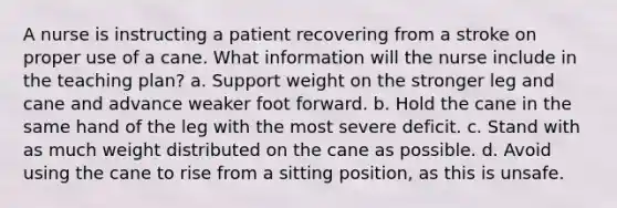 A nurse is instructing a patient recovering from a stroke on proper use of a cane. What information will the nurse include in the teaching plan? a. Support weight on the stronger leg and cane and advance weaker foot forward. b. Hold the cane in the same hand of the leg with the most severe deficit. c. Stand with as much weight distributed on the cane as possible. d. Avoid using the cane to rise from a sitting position, as this is unsafe.