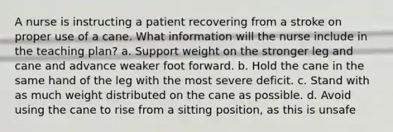 A nurse is instructing a patient recovering from a stroke on proper use of a cane. What information will the nurse include in the teaching plan? a. Support weight on the stronger leg and cane and advance weaker foot forward. b. Hold the cane in the same hand of the leg with the most severe deficit. c. Stand with as much weight distributed on the cane as possible. d. Avoid using the cane to rise from a sitting position, as this is unsafe