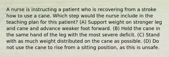 A nurse is instructing a patient who is recovering from a stroke how to use a cane. Which step would the nurse include in the teaching plan for this patient? (A) Support weight on stronger leg and cane and advance weaker foot forward. (B) Hold the cane in the same hand of the leg with the most severe deficit. (C) Stand with as much weight distributed on the cane as possible. (D) Do not use the cane to rise from a sitting position, as this is unsafe.