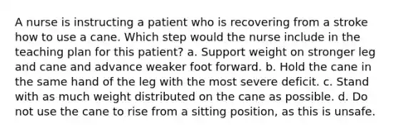 A nurse is instructing a patient who is recovering from a stroke how to use a cane. Which step would the nurse include in the teaching plan for this patient? a. Support weight on stronger leg and cane and advance weaker foot forward. b. Hold the cane in the same hand of the leg with the most severe deficit. c. Stand with as much weight distributed on the cane as possible. d. Do not use the cane to rise from a sitting position, as this is unsafe.