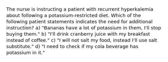 The nurse is instructing a patient with recurrent hyperkalemia about following a potassium-restricted diet. Which of the following patient statements indicates the need for additional instruction? a) "Bananas have a lot of potassium in them, I'll stop buying them." b) "I'll drink cranberry juice with my breakfast instead of coffee." c) "I will not salt my food, instead I'll use salt substitute." d) "I need to check if my cola beverage has potassium in it."