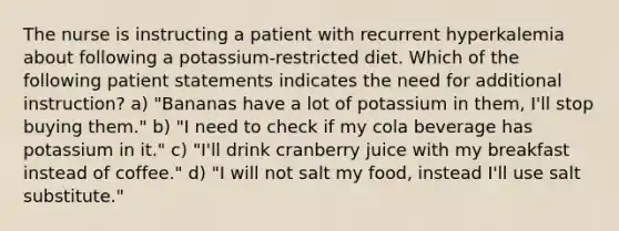 The nurse is instructing a patient with recurrent hyperkalemia about following a potassium-restricted diet. Which of the following patient statements indicates the need for additional instruction? a) "Bananas have a lot of potassium in them, I'll stop buying them." b) "I need to check if my cola beverage has potassium in it." c) "I'll drink cranberry juice with my breakfast instead of coffee." d) "I will not salt my food, instead I'll use salt substitute."