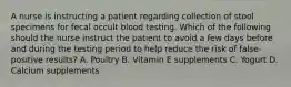 A nurse is instructing a patient regarding collection of stool specimens for fecal occult blood testing. Which of the following should the nurse instruct the patient to avoid a few days before and during the testing period to help reduce the risk of false-positive results? A. Poultry B. Vitamin E supplements C. Yogurt D. Calcium supplements