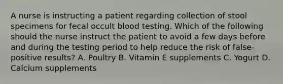 A nurse is instructing a patient regarding collection of stool specimens for fecal occult blood testing. Which of the following should the nurse instruct the patient to avoid a few days before and during the testing period to help reduce the risk of false-positive results? A. Poultry B. Vitamin E supplements C. Yogurt D. Calcium supplements