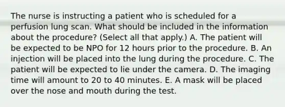 The nurse is instructing a patient who is scheduled for a perfusion lung scan. What should be included in the information about the procedure? (Select all that apply.) A. The patient will be expected to be NPO for 12 hours prior to the procedure. B. An injection will be placed into the lung during the procedure. C. The patient will be expected to lie under the camera. D. The imaging time will amount to 20 to 40 minutes. E. A mask will be placed over the nose and mouth during the test.