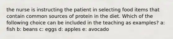 the nurse is instructing the patient in selecting food items that contain common sources of protein in the diet. Which of the following choice can be included in the teaching as examples? a: fish b: beans c: eggs d: apples e: avocado