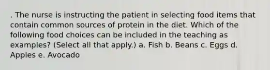 . The nurse is instructing the patient in selecting food items that contain common sources of protein in the diet. Which of the following food choices can be included in the teaching as examples? (Select all that apply.) a. Fish b. Beans c. Eggs d. Apples e. Avocado