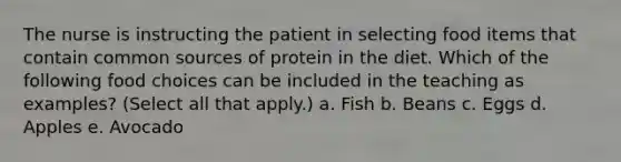 The nurse is instructing the patient in selecting food items that contain common sources of protein in the diet. Which of the following food choices can be included in the teaching as examples? (Select all that apply.) a. Fish b. Beans c. Eggs d. Apples e. Avocado