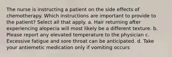 The nurse is instructing a patient on the side effects of chemotherapy. Which instructions are important to provide to the patient? Select all that apply. a. Hair returning after experiencing alopecia will most likely be a different texture. b. Please report any elevated temperature to the physician c. Excessive fatigue and sore throat can be anticipated. d. Take your antiemetic medication only if vomiting occurs